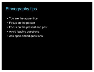 • You are the apprentice
• Focus on the person
• Focus on the present and past
• Avoid leading questions
• Ask open-ended questions
Ethnography tips
 