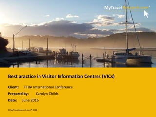 © MyTravelResearch.com® 2014
Client:
Prepared by:
Date:
Best practice in Visitor Information Centres (VICs)
TTRA International Conference
Carolyn Childs
June 2016
 