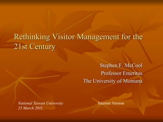 Rethinking Visitor Management for the
21st Century

                                    Stephen F. McCool
                                     Professor Emeritus
                              The University of Montana



 National Taiwan University         Internet Version
 25 March 2011
 