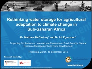 Rethinking water storage for agricultural adaptation to climate change in Sub-Saharan Africa Dr. Matthew McCartney¹ and Dr. IritEguavoen² Tropentag Conference on International Research on Food Security, Natural Resource Management and Rural Development Tropentag,Zürich, 16 September 2010 Research funded by: 1= International Water Management Institute, 2= ZEF, Center for Development Research, University of Bonn 