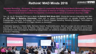 www.2015.mes-production.we-conect.com
Rethink! MAD Minds 2016
Digitales Marketing - Strategien, Technologien & Leadership| Mobile & Social Media Marketing | Marketing
Performance & Analytics | Marketing Innovation & Internet of Things | Content & Brand Strategies |
Omnichannel and Customer Touchpoints | Customer Experience & Customer Journey | CRM
Vom 24. bis 25. November 2016 fand in Berlin die Rethink! MAD Minds 2016 - Driving the Internet of Marketing statt. Mehr
als 150 CMOs & Marketing Entscheider trafen sich zu diesem Strategie-Event um aktuelle Projekte, neueste
Entwicklungen, innovative Technologien und Trends im Bereich Digitales Marketing, Marketing Strategien, Technologien &
Innovation auf einer Plattform an 2 ½ Tagen interaktiv zu diskutieren.
4 Icebreaker Sessions, 5 World Cafés, BarCamp Session, Podiumsdiskussion, Start Up Lounge und eine exklusive Dinner
Keynote mit Phil Winters (Autor & Redner, CIAgenda) sowie 15 Keynotes & Case Studies international renommierter
Unternehmen boten hervorragende Networking-Gelegenheiten und vertiefende Einblicke in die aktuellen Herausforderungen
& Trends im Marketing.
www.mad-minds.de
 