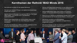 Kernthemen der Rethink! MAD Minds 2016
• Was bedeutet Innovation für das digitale Marketing?
• Wie kann das Internet of Things in die digitale Marketingstrategie
eingebunden werden?
• Welchen Herausforderungen muss sich der CMO als Chief Digital
Officer stellen - und wie eng muss IT mit Marketing
zusammenarbeiten?
• Welche neuen Möglichkeiten der Kommunikation bieten social
communities - und wie kann man neue Zielgruppen darüber
erschließen?
• Wie kann eine Beziehung zu Marke nachhaltig aufgebaut und der
Kunde als Markenbotschafter inszeniert werden?
• Welchen ROI bietet Mobile Marketing und was bedeutet das für
Datenbank-, Kundenbindungs- und Kampagnenstrategien?
• Welche Möglichkeiten bieten Data Analyse und Customer
Insights, um innovative Marketingstrategien zu entwickeln?
• Warum ist es so wichtig auf verschiedenen Kanälen durch Inhalte
und Informationen den Kunden von der Marke zu überzeugen?
• Wie können innovative und individualisierte
Kommunikationsstrategien umgesetzt und Digital Natives
eingebunden werden?
• Wie können Kunden an allen Touchpoints angesprochen und in
die Omnichannel Strategien integriert werden?
 