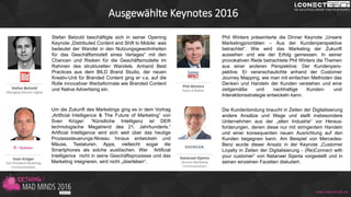 Ausgewählte Keynotes 2016
Stefan Betzold beschäftigte sich in seiner Opening
Keynote „Distributed Content and Shift to Mobile: was
bedeutet der Wandel in den Nutzungsgewohnheiten
für das Geschäftsmodell eines Verlages“ mit den
Chancen und Risiken für die Geschäftsmodelle im
Rahmen des strukturellen Wandels. Anhand Best
Practices aus dem BILD Brand Studio, der neuen
Kreativ-Unit für Branded Content ging er v.a. auf die
Rolle innovativer Werbeformate wie Branded Content
und Native Advertising ein.
Um die Zukunft des Marketings ging es in dem Vortrag
„Artificial Intelligence & The Future of Marketing” von
Sven Krüger: “Künstliche Intelligenz ist DER
technologische Megatrend des 21. Jahrhunderts.“
Artificial Intelligence wird sich weit über das heutige
Prozesssteuerungs-Niveau hinaus entwickeln und
Mäuse, Tastaturen, Apps, vielleicht sogar die
Smartphones als solche auslöschen. Wer Artificial
Intelligence nicht in seine Geschäftsprozesse und das
Marketing integrieren, wird nicht „überleben“.
Phil Winters präsentierte die Dinner Keynote „Unsere
Marketingprioritäten – Aus der Kundenperspektive
betrachtet“. Wie wird das Marketing der Zukunft
aussehen und wie der Erfolg gemessen. In seiner
provokativen Rede betrachtete Phil Winters die Themen
aus einer anderen Perspektive: Der Kundenpers-
pektive. Er veranschaulichte anhand der Customer
Journey Mapping, wie man mit einfachen Methoden das
Denken und Handeln der Kunden verstehen und eine
zeitgemäße und nachhaltige Kunden- und
Interaktionsstrategie entwickeln kann.
Die Kundenbindung braucht in Zeiten der Digitalisierung
andere Ansätze und Wege und stellt insbesondere
Unternehmen aus der „alten Industrie“ vor Heraus-
forderungen, denen diese nur mit stringentem Handeln
und einer konsequenten neuen Ausrichtung auf den
Kunden begegnen kann. Am Beispiel von Mercedes-
Benz wurde dieser Ansatz in der Keynote „Customer
Loyalty in Zeiten der Digitalisierung - (Re)Connect with
your customer” von Natanael Sijanta vorgestellt und in
seinen einzelnen Facetten diskutiert.
www.mad-minds.de
 