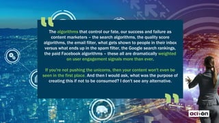 The algorithms that control our fate, our success and failure as
content marketers – the search algorithms, the quality score
algorithms, the email filter, what gets shown to people in their inbox
versus what ends up in the spam filter, the Google search rankings,
the paid Facebook algorithms – these all are dramatically weighted
on user engagement signals more than ever.
If you're not pushing the unicorns, then your content won't even be
seen in the first place. And then I would ask, what was the purpose of
creating this if not to be consumed? I don't see any alternative.
 