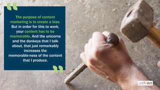 The purpose of content
marketing is to create a bias.
But in order for this to work,
your content has to be
memorable. And the unicorns
and the donkeys that I talk
about, that just remarkably
increases the
memorable-ness of the content
that I produce.
 