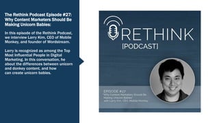 The Rethink Podcast Episode #27:
Why Content Marketers Should Be
Making Unicorn Babies:
In this episode of the Rethink Podcast,
we interview Larry Kim, CEO of Mobile
Monkey, and founder of Wordstream.
Larry is recognized as among the Top
Most Influential People in Digital
Marketing. In this conversation, he
about the differences between unicorn
and donkey content, and how
can create unicorn babies.
 