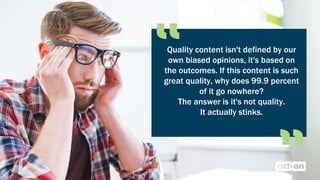 Quality content isn't defined by our
own biased opinions, it's based on
the outcomes. If this content is such
great quality, why does 99.9 percent
of it go nowhere?
The answer is it's not quality.
It actually stinks.
 