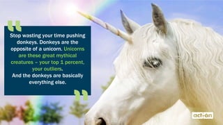 Stop wasting your time pushing
donkeys. Donkeys are the
opposite of a unicorn. Unicorns
are these great mythical
creatures – your top 1 percent,
your outliers.
And the donkeys are basically
everything else.
 