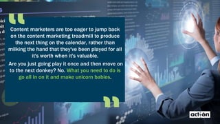 Content marketers are too eager to jump back
on the content marketing treadmill to produce
the next thing on the calendar, rather than
milking the hand that they've been played for all
it's worth when it's valuable.
Are you just going play it once and then move on
to the next donkey? No. What you need to do is
go all in on it and make unicorn babies.
 