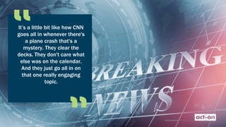 It’s a little bit like how CNN
goes all in whenever there's
a plane crash that's a
mystery. They clear the
decks. They don't care what
else was on the calendar.
And they just go all in on
that one really engaging
topic.
 