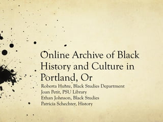 Online Archive of Black
History and Culture in
Portland, Or
Roberta Hunte, Black Studies Department
Joan Petit, PSU Library
Ethan Johnson, Black Studies
Patricia Schechter, History
 