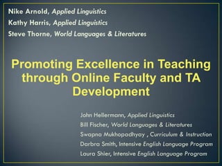 Nike Arnold, Applied Linguistics
Kathy Harris, Applied Linguistics
Steve Thorne, World Languages & Literatures



Promoting Excellence in Teaching
 through Online Faculty and TA
         Development
                      John Hellermann, Applied Linguistics
                      Bill Fischer, World Languages & Literatures
                      Swapna Mukhopadhyay , Curriculum & Instruction
                      Darbra Smith, Intensive English Language Program
                      Laura Shier, Intensive English Language Program
 