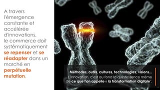 A travers
l'émergence
constante et
accélérée
d'innovations,
le commerce doit
systématiquement
se repenser et se
réadapter dans un
marché en
perpétuelle
mutation.
Méthodes, outils, cultures, technologies, visions...
L'innovation, c'est au fond la quintessence même
de ce que l'on appelle « la transformation digitale".
10
 