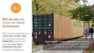 80% du prix des
fraises est dédié
au transport.
Sans engrais et sans pesticides, peu importe
les conditions météorologiques, cela peut
concerner tous les fruits & légumes.
5
Directement implantés aux
coeurs des centres villes,
les containers robotisés
AGRICOOL parviennent
à produire sur 26m2
l'équivalent de 6ha
de fraises biologiques.
3/5
 