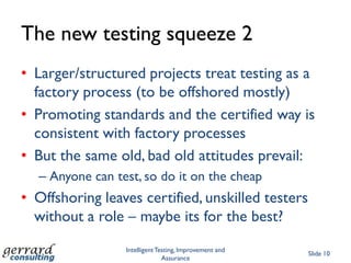 The new testing squeeze 2
• Larger/structured projects treat testing as a
  factory process (to be offshored mostly)
• Promoting standards and the certified way is
  consistent with factory processes
• But the same old, bad old attitudes prevail:
  – Anyone can test, so do it on the cheap
• Offshoring leaves certified, unskilled testers
  without a role – maybe its for the best?
                 Intelligent Testing, Improvement and
                                                        Slide 10
                               Assurance
 