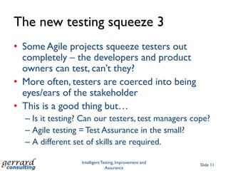 The new testing squeeze 3
• Some Agile projects squeeze testers out
  completely – the developers and product
  owners can test, can‟t they?
• More often, testers are coerced into being
  eyes/ears of the stakeholder
• This is a good thing but…
  – Is it testing? Can our testers, test managers cope?
  – Agile testing = Test Assurance in the small?
  – A different set of skills are required.

                  Intelligent Testing, Improvement and
                                                         Slide 11
                                Assurance
 