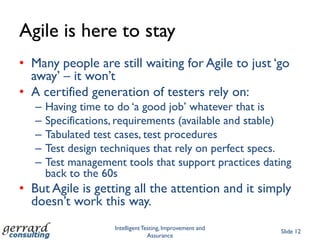 Agile is here to stay
• Many people are still waiting for Agile to just „go
  away‟ – it won‟t
• A certified generation of testers rely on:
   –   Having time to do „a good job‟ whatever that is
   –   Specifications, requirements (available and stable)
   –   Tabulated test cases, test procedures
   –   Test design techniques that rely on perfect specs.
   –   Test management tools that support practices dating
       back to the 60s
• But Agile is getting all the attention and it simply
  doesn‟t work this way.
                     Intelligent Testing, Improvement and
                                                            Slide 12
                                   Assurance
 