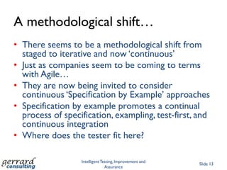 A methodological shift…
• There seems to be a methodological shift from
  staged to iterative and now „continuous‟
• Just as companies seem to be coming to terms
  with Agile…
• They are now being invited to consider
  continuous „Specification by Example‟ approaches
• Specification by example promotes a continual
  process of specification, exampling, test-first, and
  continuous integration
• Where does the tester fit here?

                  Intelligent Testing, Improvement and
                                                         Slide 13
                                Assurance
 