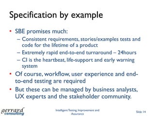 Specification by example
• SBE promises much:
  – Consistent requirements, stories/examples tests and
    code for the lifetime of a product
  – Extremely rapid end-to-end turnaround – 24hours
  – CI is the heartbeat, life-support and early warning
    system
• Of course, workflow, user experience and end-
  to-end testing are required
• But these can be managed by business analysts,
  UX experts and the stakeholder community.
                  Intelligent Testing, Improvement and
                                                         Slide 14
                                Assurance
 