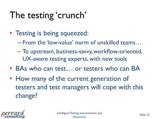 The testing „crunch‟
• Testing is being squeezed:
  – From the „low-value‟ norm of unskilled teams…
  – To upstream, business-savvy, workflow-oriented,
    UX-aware testing experts, with new tools
• BAs who can test… or testers who can BA
• How many of the current generation of
  testers and test managers will cope with this
  change?

                 Intelligent Testing, Improvement and
                                                        Slide 15
                               Assurance
 