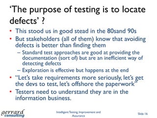 „The purpose of testing is to locate
defects‟ ?
• This stood us in good stead in the 80sand 90s
• But stakeholders (all of them) know that avoiding
  defects is better than finding them
   – Standard test approaches are good at providing the
     documentation (sort of) but are an inefficient way of
     detecting defects
   – Exploration is effective but happens at the end
• “Let‟s take requirements more seriously, let‟s get
  the devs to test, let‟s offshore the paperwork”
• Testers need to understand they are in the
  information business.
                    Intelligent Testing, Improvement and
                                                           Slide 16
                                  Assurance
 