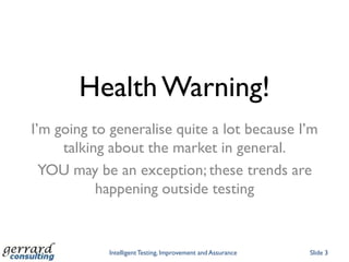 Health Warning!
I‟m going to generalise quite a lot because I‟m
     talking about the market in general.
  YOU may be an exception; these trends are
           happening outside testing


            Intelligent Testing, Improvement and Assurance   Slide 3
 
