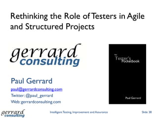 Rethinking the Role of Testers in Agile
and Structured Projects




Paul Gerrard
paul@gerrardconsulting.com
Twitter: @paul_gerrard
Web: gerrardconsulting.com

                   Intelligent Testing, Improvement and Assurance   Slide 38
 