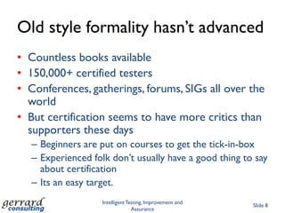 Old style formality hasn‟t advanced
• Countless books available
• 150,000+ certified testers
• Conferences, gatherings, forums, SIGs all over the
  world
• But certification seems to have more critics than
  supporters these days
  – Beginners are put on courses to get the tick-in-box
  – Experienced folk don‟t usually have a good thing to say
    about certification
  – Its an easy target.
                   Intelligent Testing, Improvement and
                                                          Slide 8
                                 Assurance
 