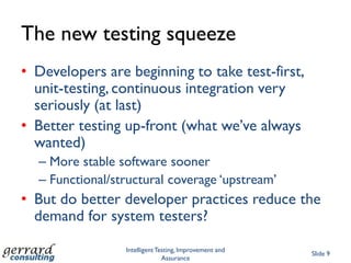 The new testing squeeze
• Developers are beginning to take test-first,
  unit-testing, continuous integration very
  seriously (at last)
• Better testing up-front (what we‟ve always
  wanted)
  – More stable software sooner
  – Functional/structural coverage „upstream‟
• But do better developer practices reduce the
  demand for system testers?

                 Intelligent Testing, Improvement and
                                                        Slide 9
                               Assurance
 