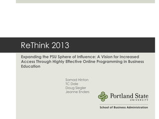ReThink 2013: Acceleration
Expanding the PSU Sphere of Influence: A Vision for Increased
Access Through Highly Effective Online Programming in Business
Education


                      Samad Hinton
                      TC Dale
                      Doug Siegler
                      Jeanne Enders
 