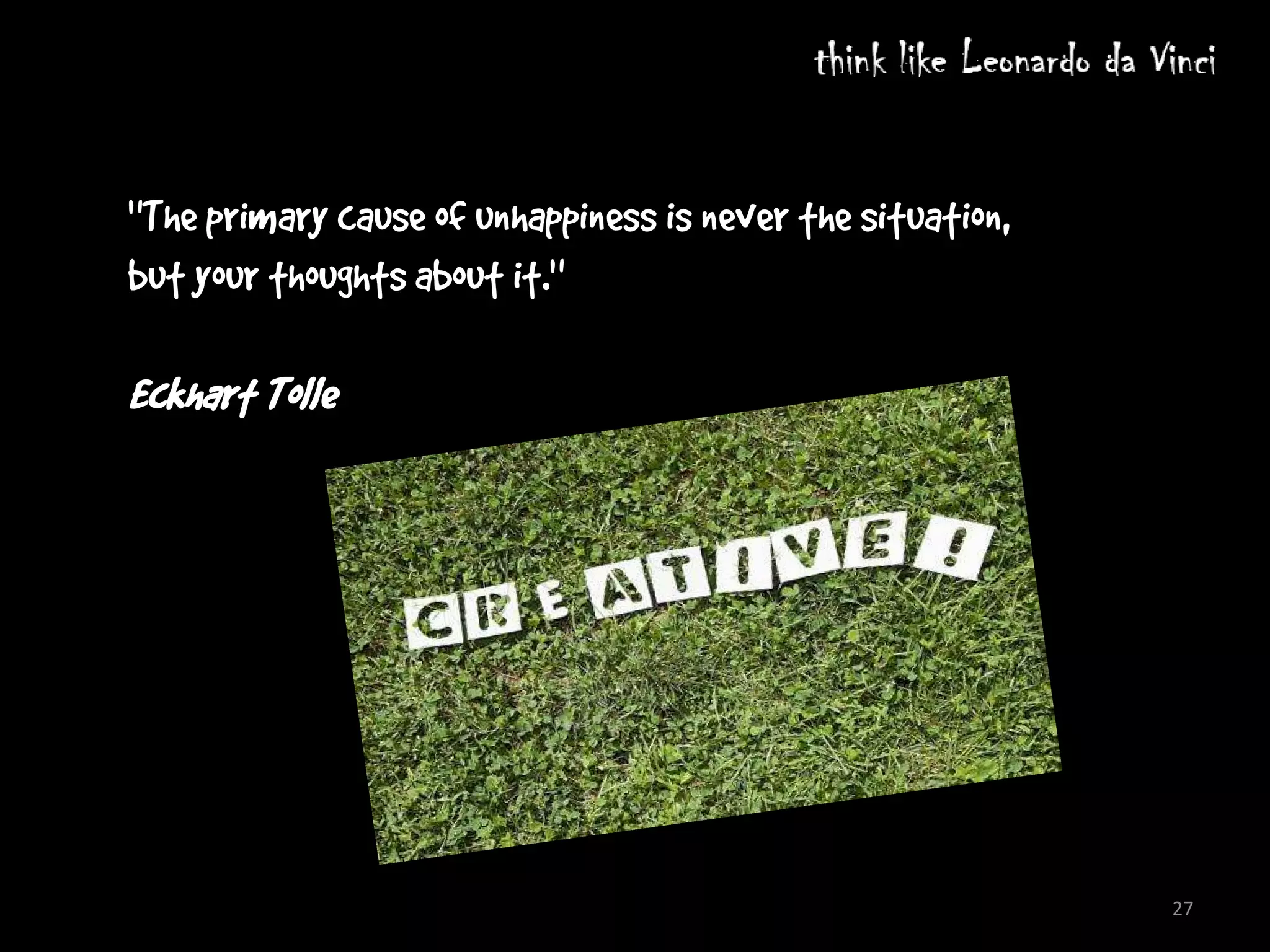 By definition, if you’re doing something differently, you’re doing something outside of
"The primary cause of unhappiness is never the situation,
   what everyone else does, and that is a situation we are all made to fear and avoid.


but your thoughts about iconoclasts overcome involves social skills, and again, these
          The third barrier that
                                 it."
   come into play because our brains are built for social environments. If you conquer the first two
   impediments– perception and fear – and actually arrive at an idea that is truly novel, you are then
Eckhart Tolle
   faced with the task of finding ways to convince other people of its merits. Persuading others
   requires a fair deal of social intelligence, since most people will react with aversion to anything that
   is different.




                                                                                                              27
 