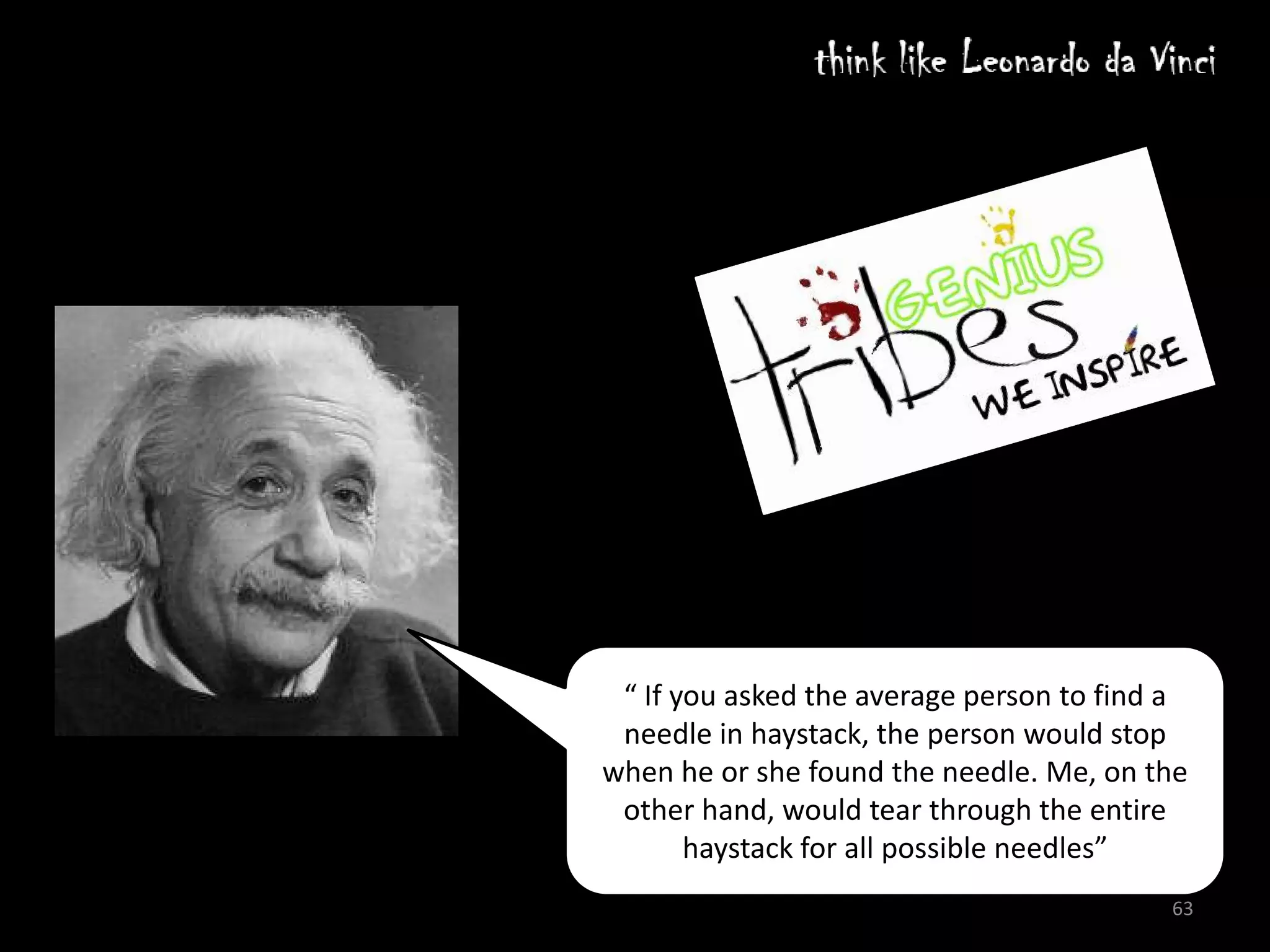 Edison had a simple way of conducting interviews. He'd invite prospective employees to join
him for soup in the company cafeteria. If they salted their soup before tasting it, the interview was over.

But why?

Edison could not afford to surround himself with people ruled by faulty assumptions.

Of all the roadblocks of being and iconoclast and for innovation, assumptions are the worst. THEY   STOP
US BEFORE WE EVEN START



                                            Einstein was asked what the difference between him and
                                            average person. He said :

                                             “ If you asked the average person to find a
                                             needle in haystack, the person would stop
                                            when he or she found the needle. Me, on the
                                             other hand, would tear through the entire
                                                   haystack for all possible needles”
                                                                                                      63
 