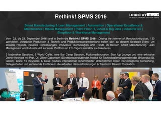 www.2015.mes-production.we-conect.com
Rethink! SPMS 2016
Smart Manufacturing & Lean Management | Automation | Operational Excellence &
Maintenance | Risiko Management | Plant Floor IT, Cloud & Big Data | Industrie 4.0 |
Shopfloor & Workforce Management
Vom 22. bis 23. September 2016 fand in Berlin die Rethink! SPMS 2016 - Driving the Internet of Manufacturing statt. 130
Werkleiter, Vorstände Produktion & Technik und Produktionsverantwortliche trafen sich zu diesem Strategie-Event, um
aktuelle Projekte, neueste Entwicklungen, innovative Technologien und Trends im Bereich Smart Manufacturing, Lean
Management und Industrie 4.0 auf einer Plattform an 2 ½ Tagen interaktiv zu diskutieren.
3 Icebreaker Sessions, 5 World Cafés, eine Bar Camp Session, Podiumsdiskussion, Start Up Lounge und eine exklusive
Dinner Keynote mit Prof. Dr. Oliver Gassmann (Direktionsvorsitzender, Institut für Technologiemanagement der Universität St.
Gallen) sowie 15 Keynotes & Case Studies international renommierter Unternehmen boten hervorragende Networking-
Gelegenheiten und vertiefende Einblicke in die aktuellen Herausforderungen & Trends im Bereich Produktion.
www.rethink-smart-manufacturing.de
 