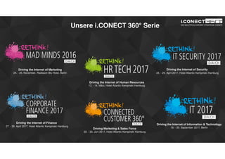www.disruptive-technologies.de
Unsere i.CONECT 360° Serie
Driving the Internet of Information & Technology
19. - 20. September 2017, Berlin
Driving the Internet of Marketing
24. - 25. November, Radisson Blu Hotel, Berlin
Driving the Internet of Human Resources
13. - 14. März, Hotel Atlantic Kempinski Hamburg
Driving the Internet of Security
24. - 25. April 2017, Hotel Atlantic Kempinski Hamburg
Driving the Internet of Finance
27. - 28. April 2017, Hotel Atlantic Kempinski Hamburg
Driving Marketing & Sales Force
22. - 23. Juni 2017, Hotel Atlantic Kempinski Hamburg
 
