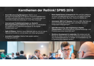 Kernthemen der Rethink! SPMS 2016
• Smart Manufacturing Management: Welche neuen
Managementansätze gibt es im Bereich Produktionsoptimierung &
Produktionseffizienz und welche Szenarien, Voraussetzungen und
Geschäftsmodelle sind notwendig für smart Manufacturing?
• Internationale Produktionsstrategien vs. Deutsche
Normungsroadmap zu Industrie 4.0: Wie sehen neueste Ansätze
für Leadership und Organisationsstrukturen für die digitale
Transformation aus?
• Agile & Effizienz: Welchen neuen Methoden gibt es rund um Lean &
Operational Excellence und wie lassen sich diese agil gestalten?
• Innovative Produktion: Welche Rolle spielen additive
Fertigungsverfahren?
• Smart Digital Factory & Industrie 4.0: Wie sieht die intelligente,
vernetzte und datenoptimierte Fabrik aus und welche Potentiale
ergeben sich aus Cloud, Big Data, Enterprise Mobility etc.?
• Automation, ME S & IT Systeme: Wie kann MES, Big Data und
Cloud Computing den Anforderungen zukünftiger vernetzter
Fertigungsprozesse genügen?
• Agile Manufacturing, Agile Engineering & Digitale
Transformation: Wie flexibel können Produktentwicklungs– und
Produktionsprozesse tatsächlich sein?
• Workforce Development & Leadership: Wie äußerst sich der
Wandel der Arbeit in einer lernenden Produktion und wie können
neue Arbeitsorganisationen im Zeitalter von Automatisierung, CIP
& Digitalisierung umgesetzt werden?
www.rethink-smart-manufacturing.de
 