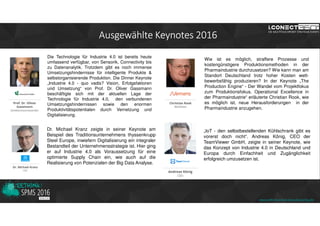 Ausgewählte Keynotes 2016
Die Technologie für Industrie 4.0 ist bereits heute
umfassend verfügbar, von Sensorik, Connectivity bis
zu Datenanalytik. Trotzdem gibt es noch immense
Umsetzungshindernisse für intelligente Produkte &
selbstorganisierende Produktion. Die Dinner Keynote
„Industrie 4.0 - quo vadis? Vision, Erfolgsfaktoren
und Umsetzung“ von Prof. Dr. Oliver Gassmann
beschäftigte sich mit der aktuellen Lage der
Technologie für Industrie 4.0, den verbundenen
Umsetzungshindernissen sowie den enormen
Produktivitätspotentialen durch Vernetzung und
Digitalisierung.
Dr. Michael Kranz zeigte in seiner Keynote am
Beispiel des Traditionsunternehmens thyssenkrupp
Steel Europe, inwiefern Digitalisierung ein integraler
Bestandteil der Unternehmensstrategie ist. Hier ging
er auf Industrie 4.0 als Voraussetzung für eine
optimierte Supply Chain ein, wie auch auf die
Realisierung von Potenzialen der Big Data Analyse.
Wie ist es möglich, straffere Prozesse und
kostengünstigere Produktionsmethoden in der
Pharmaindustrie durchzusetzen? Wie kann man am
Standort Deutschland trotz hoher Kosten wett-
bewerbsfähig produzieren? In der Keynote „The
Production Engine“ - Der Wandel vom Projektfokus
zum Produktionsfokus. Operational Excellence in
der Pharmaindustrie“ erläuterte Christian Rook, wie
es möglich ist, neue Herausforderungen in der
Pharmaindustrie anzugehen.
„IoT - den selbstbestellenden Kühlschrank gibt es
vorerst doch nicht“. Andreas König, CEO der
TeamViewer GmbH, zeigte in seiner Keynote, wie
das Konzept von Industrie 4.0 in Deutschland und
Europa durch Einfachheit und Zugänglichkeit
erfolgreich umzusetzen ist.
www.rethink-smart-manufacturing.de
 