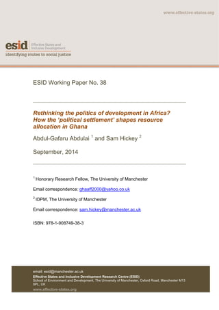 email: esid@manchester.ac.uk
Effective States and Inclusive Development Research Centre (ESID)
School of Environment and Development, The University of Manchester, Oxford Road, Manchester M13
9PL, UK
www.effective-states.org	
	
ESID Working Paper No. 38
Rethinking the politics of development in Africa?
How the ‘political settlement’ shapes resource
allocation in Ghana
Abdul-Gafaru Abdulai 1
and Sam Hickey 2
September, 2014
	
1
	Honorary Research Fellow, The University of Manchester
Email correspondence: ghaaff2000@yahoo.co.uk
2
	IDPM, The University of Manchester
Email correspondence: sam.hickey@manchester.ac.uk
ISBN: 978-1-908749-38-3
 