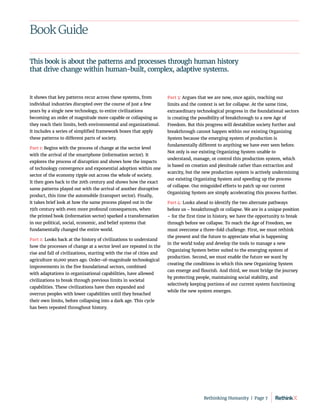 Book Guide
It shows that key patterns recur across these systems, from
individual industries disrupted over the course of just a few
years by a single new technology, to entire civilizations
becoming an order of magnitude more capable or collapsing as
they reach their limits, both environmental and organizational.
It includes a series of simplified framework boxes that apply
these patterns to different parts of society.
Part 1: Begins with the process of change at the sector level
with the arrival of the smartphone (information sector). It
explores the process of disruption and shows how the impacts
of technology convergence and exponential adoption within one
sector of the economy ripple out across the whole of society.
It then goes back to the 20th century and shows how the exact
same patterns played out with the arrival of another disruptive
product, this time the automobile (transport sector). Finally,
it takes brief look at how the same process played out in the
15th century with even more profound consequences, when
the printed book (information sector) sparked a transformation
in our political, social, economic, and belief systems that
fundamentally changed the entire world.
Part 2: Looks back at the history of civilizations to understand
how the processes of change at a sector level are repeated in the
rise and fall of civilizations, starting with the rise of cities and
agriculture 10,000 years ago. Order-of-magnitude technological
improvements in the five foundational sectors, combined
with adaptations in organizational capabilities, have allowed
civilizations to break through previous limits in societal
capabilities. These civilizations have then expanded and
overrun peoples with lower capabilities until they breached
their own limits, before collapsing into a dark age. This cycle
has been repeated throughout history.
Part 3: Argues that we are now, once again, reaching our
limits and the context is set for collapse. At the same time,
extraordinary technological progress in the foundational sectors
is creating the possibility of breakthrough to a new Age of
Freedom. But this progress will destabilize society further and
breakthrough cannot happen within our existing Organizing
System because the emerging system of production is
fundamentally different to anything we have ever seen before.
Not only is our existing Organizing System unable to
understand, manage, or control this production system, which
is based on creation and plenitude rather than extraction and
scarcity, but the new production system is actively undermining
our existing Organizing System and speeding up the process
of collapse. Our misguided efforts to patch up our current
Organizing System are simply accelerating this process further.
Part 4: Looks ahead to identify the two alternate pathways
before us – breakthrough or collapse. We are in a unique position
– for the first time in history, we have the opportunity to break
through before we collapse. To reach the Age of Freedom, we
must overcome a three-fold challenge. First, we must rethink
the present and the future to appreciate what is happening
in the world today and develop the tools to manage a new
Organizing System better suited to the emerging system of
production. Second, we must enable the future we want by
creating the conditions in which this new Organizing System
can emerge and flourish. And third, we must bridge the journey
by protecting people, maintaining social stability, and
selectively keeping portions of our current system functioning
while the new system emerges.
This book is about the patterns and processes through human history
that drive change within human-built, complex, adaptive systems.
Rethinking Humanity  |  Page 7
 