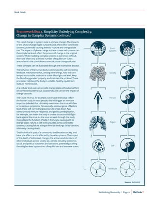 Book Guide
This rapid change in system state is a ‘phase change’. The impacts
of this phase change ripple outwards and affect other connected
systems, potentially causing them to rupture and change state
too. The impacts of phase change in these connected systems can
then ripple back and affect the process of change in the original
system. While modeling complex systems is extremely difficult,
there are often only a limited number of equilibrium states
around which the possible outcomes of phase changes cluster.
These concepts can be illustrated through the example of disease.
The behavior of the human body is dominated by self-correcting
feedback mechanisms that, among other things, hold the core
temperature stable, maintain a stable blood glucose level, keep
the blood oxygenated properly, and maintain the pH level. These
processes help keep the body in a stable, healthy equilibrium
state, or homeostasis.
At a cellular level, we can see cells change state without any effect
on connected systems but, occasionally, we can see the impact of
change cascade.
The Covid-19 virus, for example, can invade individual cells in
the human body. In most people, this will trigger an immune
response (a brake) that ultimately overcomes the virus with few
or no serious symptoms. Occasionally, a convergence of factors
leads these self-correcting processes to break down. Age,
compromised immune response, and genetic predisposition,
for example, can mean the body is unable to successfully fight
back against the virus. As the virus spreads through the body,
it can attack the function of cells in the lungs, causing cells to
change state. Failure at cell level cascades across connected
systems, causing failure at organ level as the lungs fail to function,
ultimately causing death.
That individual is part of a community and broader society, and
he or she affects and is affected by broader systems. The impact
of the death of individuals changes the actions and decisions of
other individuals across society as a whole, including economic,
social, and political outcomes and decisions, potentially pushing
these higher-level systems out of equilibrium and into new states.
Framework Box 1. Simplicity Underlying Complexity:
Change in Complex Systems continued
H3
C
O
OH
NH3
Earth
Systems
Society
Person
Organ
Cell
Molecule
H3
C
O
OH
NH3
H3
C
O
OH
NH3
Earth
Systems
Society
Person
Organ
Cell
Molecule
H3
C
O
OH
NH3
H3
C
O
OH
NH3
Source: RethinkX
Rethinking Humanity  |  Page 9
 