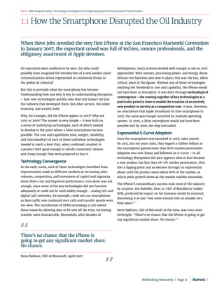 RethinkingDisruption:TechnologyConvergenceandOrganizing
SystemsDrivingSocietalTransformation
Part1
1.1 How the Smartphone Disrupted the Oil Industry
Oil executives were nowhere to be seen. For who could
possibly have imagined the introduction of a new pocket-sized
communications device represented an existential threat to
the global oil industry?
But this is precisely what the smartphone has become.
Understanding how and why is key to understanding disruption
– how new technologies quickly take hold and impact not just
the industry that developed them, but other sectors, the wider
economy, and society itself.
Why, for example, did the iPhone appear in 2007? Why not
2005 or 2009? The answer is very simple – it was built on
a series of underlying technologies, each of which needed
to develop to the point where a $600 smartphone became
possible. The cost and capabilities (size, weight, reliability,
and functionality1
) of each of these individual technologies
needed to reach a level that, when combined, resulted in
a product both good enough to satisfy consumers’ desires
and cheap enough they were prepared to buy it.
Technology Convergence
In the early 2000s, each of these technologies benefited from
improvements made in different markets as increasing sales
volumes, competition, and investment of capital and ingenuity
drove down cost and improved performance. Cost alone was not
enough, since some of the key technologies did not function
adequately or could not be used widely enough – analog (1G) and
digital (2G) networks, for example, could not run smartphones
as data traffic was conducted over calls and transfer speeds were
too slow. The introduction of GPRS technology (2.5G) solved
these issues by allowing data to be sent all the time, increasing
transfer rates dramatically. Meanwhile, after decades of
development, touch screens worked well enough to use as 2007
approached. With sensors, processing power, and energy dense
lithium-ion batteries also now in place, this was the last, albeit
critical, piece of the jigsaw. Without any of these technologies
reaching the threshold in cost and capability, the iPhone would
not have been so disruptive. It was born through technological
convergence – the coming together of key technologies at a
particular point in time to enable the creation of an entirely
new product or service at a competitive cost. It was, therefore,
no coincidence that Apple introduced its first smartphone in
2007, the same year Google launched its Android operating
system. In 2005, a $600 smartphone would not have been
possible and by 2009, the ship had sailed.
Exponential S-Curve Adoption
Once the smartphone was launched in 2007, sales soared.
By 2017, just ten years later, they topped a trillion dollars as
the smartphone gained more than 80% market penetration.
Adoption was non-linear and followed an S-curve – in all
technology disruptions the pace appears slow at first because
a new product has less than 1%-2% market penetration, then
hits a tipping point and accelerates through an exponential
phase until the product nears about 80% of the market, at
which point growth slows as the market reaches saturation.
The iPhone’s extraordinary success took most of the industry
by surprise. Jim Balsillie, then co-CEO of Blackberry-maker
RIM, predicted its impact on his business would be minimal,
dismissing it as just “one more entrant into an already very
busy space.” 2
Steve Ballmer, CEO of Microsoft at the time, was even more
forthright: “There’s no chance that the iPhone is going to get
any significant market share. No chance.” 3
When Steve Jobs unveiled the very first iPhone at the San Francisco Macworld Convention
in January 2007, the expectant crowd was full of techies, comms professionals, and the
obligatory assortment of Apple devotees.
There’s no chance that the iPhone is
going to get any significant market share.
No chance.
Steve Ballmer, CEO of Microsoft, April 2007
Rethinking Humanity  |  Page 11
 