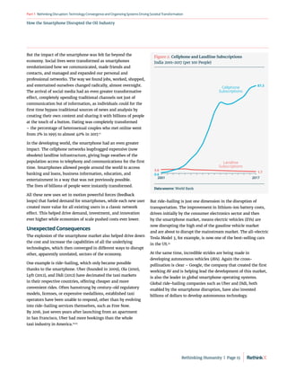 How the Smartphone Disrupted the Oil Industry
RethinkingDisruption:TechnologyConvergenceandOrganizing
SystemsDrivingSocietalTransformation
Part1
But the impact of the smartphone was felt far beyond the
economy. Social lives were transformed as smartphones
revolutionized how we communicated, made friends and
contacts, and managed and expanded our personal and
professional networks. The way we found jobs, worked, shopped,
and entertained ourselves changed radically, almost overnight.
The arrival of social media had an even greater transformative
effect, completely upending traditional channels not just of
communication but of information, as individuals could for the
first time bypass traditional sources of news and analysis by
creating their own content and sharing it with billions of people
at the touch of a button. Dating was completely transformed
– the percentage of heterosexual couples who met online went
from 2% in 1995 to almost 40% in 2017.11
In the developing world, the smartphone had an even greater
impact. The cellphone networks leapfrogged expensive (now
obsolete) landline infrastructure, giving huge swathes of the
population access to telephony and communications for the first
time. Smartphones allowed people around the world to access
banking and loans, business information, education, and
entertainment in a way that was not previously possible.
The lives of billions of people were instantly transformed.
All these new uses set in motion powerful forces (feedback
loops) that fueled demand for smartphones, while each new user
created more value for all existing users in a classic network
effect. This helped drive demand, investment, and innovation
ever higher while economies of scale pushed costs ever lower.
Unexpected Consequences
The explosion of the smartphone market also helped drive down
the cost and increase the capabilities of all the underlying
technologies, which then converged in different ways to disrupt
other, apparently unrelated, sectors of the economy.
One example is ride-hailing, which only became possible
thanks to the smartphone. Uber (founded in 2009), Ola (2010),
Lyft (2012), and Didi (2012) have decimated the taxi markets
in their respective countries, offering cheaper and more
convenient rides. Often hamstrung by century-old regulatory
models, licenses, or expensive medallions, established taxi
operators have been unable to respond, other than by evolving
into ride-hailing services themselves, such as Free Now.
By 2016, just seven years after launching from an apartment
in San Francisco, Uber had more bookings than the whole
taxi industry in America.12,13
But ride-hailing is just one dimension in the disruption of
transportation. The improvement in lithium-ion battery costs,
driven initially by the consumer electronics sector and then
by the smartphone market, means electric vehicles (EVs) are
now disrupting the high end of the gasoline vehicle market
and are about to disrupt the mainstream market. The all-electric
Tesla Model 3, for example, is now one of the best-selling cars
in the US.14
At the same time, incredible strides are being made in
developing autonomous vehicles (AVs). Again the cross-
pollination is clear – Google, the company that created the first
working AV and is helping lead the development of this market,
is also the leader in global smartphone operating systems.
Global ride-hailing companies such as Uber and Didi, both
enabled by the smartphone disruption, have also invested
billions of dollars to develop autonomous technology.
2001 2017
87.3
0.6
3.6
1.7
Cellphone
Subscriptions
Landline
Subscriptions
Figure 2. Cellphone and Landline Subscriptions
India 2001-2017 (per 100 People)
Data source: World Bank
Rethinking Humanity  |  Page 13
 