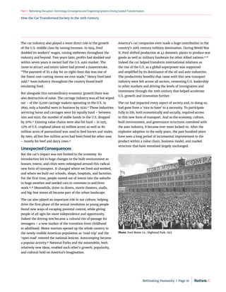 How the Car Transformed Society in the 20th Century
RethinkingDisruption:TechnologyConvergenceandOrganizing
SystemsDrivingSocietalTransformation
Part1
America’s car companies even made a huge contribution to the
country’s 20th century military domination. During World War
II, Ford shifted production at 42 domestic plants to produce war
goods as well as military hardware for other Allied nations.37,38
Indeed the car helped transform international relations as
the rise of the U.S. as a global superpower was supported
and amplified by its dominance of the oil and auto industries.
The productivity benefits that came with this new transport
industry were felt across all sectors, cementing U.S. leadership
in other markets and driving the levels of immigration and
investment through the 20th century that helped accelerate
U.S. growth and innovation further.
The car had impacted every aspect of society and, in doing so,
had gone from a ‘nice to have’ to a necessity. To participate
fully in life, both economically and socially, required access
to this new form of transport. And as the economy, culture,
built environment, and governance structures coevolved with
the auto industry, it became ever more locked-in. After the
explosive adoption in the early years, the past hundred years
have seen a long period of incremental improvement to the
product within a value chain, business model, and market
structure that have remained largely unchanged.
The car industry also played a more direct role in the growth
of the U.S. middle class by raising incomes. In 1914, Ford
doubled its workers’ wages, raising eyebrows throughout the
industry and beyond. Two years later, profits had doubled and
within seven years it owned half the U.S. auto market. The
move to attract and retain talent had proved a masterstroke.
“The payment of $5 a day for an eight-hour day was one of
the finest cost-cutting moves we ever made,” Henry Ford later
said.30
Soon industry throughout the country found itself
emulating Ford.
But alongside this extraordinary economic growth there was
also destruction of value. The carriage industry was all but wiped
out – of the 13,000 carriage makers operating in the U.S. in
1890, only a handful were in business by 1920.31
Those industries
servicing horse and carriages were hit equally hard – between
1910 and 1920, the number of stable hands in the U.S. dropped
by 70%.32
Existing value chains were also hit hard – in 1915,
22% of U.S. cropland (about 93 million acres) as well as 80
million acres of pastureland was used to feed horses and mules.
By 1960, all but five million acres had been freed for other uses
– mostly for beef and dairy cows.33
Unexpected Consequences
But the car’s impact was not limited to the economy. Its
introduction led to huge changes in the built environment as
houses, towns, and cities were redesigned around this radical
new form of transport. It changed where we lived and worked,
and where we built our schools, shops, hospitals, and factories.
For the first time, people moved out of towns into the suburbs
in huge swathes and needed cars to commute to and from
work.34,35
Meanwhile, drive-in diners, movie theaters, malls,
and big-box stores all became part of the urban landscape.
The car also played an important role in our culture, helping
drive the first phase of the sexual revolution as young people
found new ways of escaping parental control, while giving
people of all ages far more independence and opportunity.
Indeed the driving test became a cultural rite of passage for
teenagers – a new marker of the transition from childhood
to adulthood. Motor tourism opened up the whole country to
the newly-mobile American population as ‘road trip’ and the
‘open road’ entered the national lexicon. Autocamping became
a popular activity.36
National Parks and the automobile, both
relatively new ideas, enabled each other’s growth, popularity,
and cultural hold on America’s imagination.
Photo: Ford Motor Co., Highland Park, 1913
Rethinking Humanity  |  Page 19
 