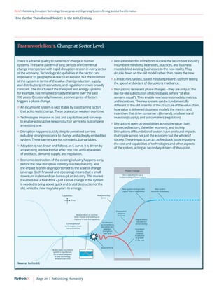 RethinkingDisruption:TechnologyConvergenceandOrganizing
SystemsDrivingSocietalTransformation
Part1
How the Car Transformed Society in the 20th Century
There is a fractal quality to patterns of change in human
systems. The same pattern of long periods of incremental
change interspersed with rapid disruption is seen in every sector
of the economy. Technological capabilities in the sector can
improve or its geographical reach can expand, but the structure
of the system in terms of the value chain (production, supply,
and distribution), infrastructure, and regulation remain broadly
constant. The structure of the transport and energy systems,
for example, has remained broadly the same over the past
100 years. Occasionally, however, a convergence of factors
triggers a phase change.
	
» An incumbent system is kept stable by constraining factors
that act to resist change. These brakes can weaken over time.
	
» Technologies improve in cost and capabilities and converge
to enable a disruptive new product or service to outcompete
an existing one.
	
» Disruption happens quickly, despite perceived barriers
including strong resistance to change and a deeply-embedded
system. These barriers are not constants, but variables.
	
» Adoption is non-linear and follows an S-curve. It is driven by
accelerating feedbacks that affect the cost and capabilities
of products, demand, supply, and regulation.
	
» Economic destruction of the existing industry happens early,
before the new disruptive industry reaches maturity, and
the impact is often disproportionate to the scale of change.
Leverage (both financial and operating) means that a small
downturn in demand can bankrupt an industry. This market
trauma is like a forest fire – just a small change in the system
is needed to bring about quick and brutal destruction of the
old, while the new may take years to emerge.
	
» Disruptors tend to come from outside the incumbent industry.
Incumbent mindsets, incentives, practices, and business
models blind existing businesses to the new reality. They
double down on the old model rather than create the new.
	
» A linear, mechanistic, siloed mindset prevents us from seeing
the speed and extent of disruptions in advance.
	
» Disruptions represent phase changes – they are not just the
like-for-like substitution of technologies (where “all else
remains equal”). They enable new business models, metrics,
and incentives. The new system can be fundamentally
different to the old in terms of the structure of the value chain,
how value is delivered (business model), the metrics and
incentives that drive consumers (demand), producers and
investors (supply), and policymakers (regulation).
	
» Disruptions open up possibilities across the value chain,
connected sectors, the wider economy, and society.
Disruptions of foundational sectors have profound impacts
that ripple across not just the economy but the whole of
society. These impacts can act as feedback loops impacting
the cost and capabilities of technologies and other aspects
of the system, acting as secondary drivers of disruption.
Brakes keep incumbent
system in equilibrium.
Act to resist adoption
of new technology.
Weaken over time
Convergence of
technologies create
new possibilities
New products or services
enter market and continue to
improve in cost and capability
New possibility
space
Rupture Point
Exponential
adoption
(S-curve)
Phase Change
Incumbent
industry
collapses
in advance
of growth
of the new
Ripple eﬀects
cascade out
across society
Accelerators
act to reinforce
disruption and
adoption.
Strengthen
over time
New system
becomes embedded
New system emerges with
higher level of capabilities
Not a substitution but a
fundamentally diﬀerent system
Time
Capabilities
Framework Box 3. Change at Sector Level
Source: RethinkX
Page 20  |  Rethinking Humanity
 