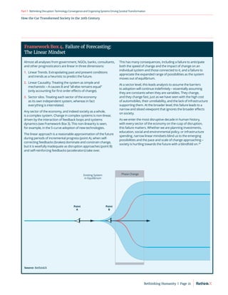 How the Car Transformed Society in the 20th Century
RethinkingDisruption:TechnologyConvergenceandOrganizing
SystemsDrivingSocietalTransformation
Part1
Almost all analyses from government, NGOs, banks, consultants,
and other prognosticators are linear in three dimensions:
1.	
Linear Trends. Extrapolating past and present conditions
and trends as a heuristic to predict the future.
2.	
Linear Causality. Treating the system as simple and
mechanistic – A causes B and “all else remains equal”
(only accounting for first order effects of change).
3.	
Sector silos. Treating each sector of the economy
as its own independent system, whereas in fact
everything is interrelated.
Any sector of the economy, and indeed society as a whole,
is a complex system. Change in complex systems is non-linear,
driven by the interaction of feedback loops and systems
dynamics (see Framework Box 3). This non-linearity is seen,
for example, in the S-curve adoption of new technologies.
The linear approach is a reasonable approximation of the future
during periods of incremental progress (point A), when self-
correcting feedbacks (brakes) dominate and constrain change,
but it is woefully inadequate as disruption approaches (point B)
and self-reinforcing feedbacks (accelerators) take over.
This has many consequences, including a failure to anticipate
both the speed of change and the impact of change on an
individual system and those connected to it, and a failure to
appreciate the expanded range of possibilities as the system
moves out of equilibrium.
At a sector level, this leads analysts to assume the barriers
to adoption will continue indefinitely – essentially assuming
they are constants when they are variables. They change,
and they change fast, just as we have seen with the high cost
of automobiles, their unreliability, and the lack of infrastructure
supporting them. At the broader level, this failure leads to a
narrow and siloed viewpoint that ignores the broader effects
on society.
As we enter the most disruptive decade in human history,
with every sector of the economy on the cusp of disruption,
this failure matters. Whether we are planning investments,
education, social and environmental policy, or infrastructure
spending, narrow linear mindsets blind us to the emerging
possibilities and the pace and scale of change approaching –
society is hurtling towards the future with a blindfold on.39
Phase Change
Point
A
Point
B
Existing System
in Equilibrium
Framework Box 4. Failure of Forecasting:
The Linear Mindset
Source: RethinkX
Rethinking Humanity  |  Page 21
 