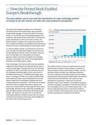 RethinkingDisruption:TechnologyConvergenceandOrganizing
SystemsDrivingSocietalTransformation
Part1
1.3 How the Printed Book Enabled
Europe’s Breakthrough
The printed book triggered cascading waves of disruption
that lasted centuries and impacted every aspect of society,
fundamentally changing our view of the world and our place
within it. It was the first wave of technological progress that
enabled the Industrial Revolution, which led to an entirely new
system of production as well as new social, economic, and
political systems to organize and manage society. More than
that, it created extraordinary new possibilities for humanity that
required new ways of understanding and explaining the world.
In a web of complex causality, the printed book was both the
cause and effect of fundamental changes to society that were
already underway by the 15th century. For almost a thousand
years, the Dark Ages cast a long shadow over Europe as
ignorance, dogma, and poverty triumphed over knowledge,
rationality, and progress. But out of this seemingly hopeless
desolation, rays of light began to emerge.
Trade slowly began to flourish as trade routes were gradually
reopened and ideas developed and spread as the city states of
southern Europe began to prosper once more. The increasing
availability of capital in the hands of the merchant class and
the developing universities helped nurture a new thirst for
knowledge and innovation. The Mediterranean region again
became a melting pot of ideas and concepts developed locally,
rediscovered from earlier times, and imported from the East
(where a higher level of technological capability and social
complexity had been maintained).40
Attracted by the increasing
openness to ideas and people of Renaissance Italy, by 1500
around 5,000 Greek intellectuals had migrated to Venice alone.41
They brought with them secular scholarship, knowledge, and
ideas that defined Europe’s new identity and brought lasting
change.42
The result was a dramatic rise in the number of
manuscripts published in Europe starting in the 12th century,
creating further demand for information and knowledge that
the monks could scarcely keep pace with.
This context is key, for it was no coincidence that the printed
book had such an impact in Europe, whereas its influence in
China and Korea centuries earlier had been limited.43
Not only
had these societies not fallen into a dark age and therefore
not seen an explosion in demand for books, but their complex
writing systems, with thousands instead of dozens of characters,
meant the printed book offered no real economic or time
advantage over manuscripts. Furthermore, Europe had
hundreds of states (cities, republics, and kingdoms) competing
for trade, technologies, and people in a way that China did not.44
New technologies alone are not, therefore, deterministic – they
need the right governing structures and societal conditions
in which to flourish. For the printed book, Europe, rather than
the then-dominant East, provided this environment.
The same pattern can be seen with the introduction of a new technology product
in Europe in the 15th century, but with even more profound consequences.
6th
Century
7th 8th 9th 10th 11th 12th 13th 14th 15th
1,000,000
2,000,000
3,000,000
4,000,000
0
5,000,000
Figure 7. Number of Manuscripts Produced in Western Europe
6th-15th Century
Data source: Buringh, E.,  Van Zanden, J. L., 2009
Page 22  |  Rethinking Humanity
 