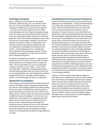 How the Printed Book Enabled Europe’s Breakthrough
RethinkingDisruption:TechnologyConvergenceandOrganizing
SystemsDrivingSocietalTransformation
Part1
Technology Convergence
Again, a convergence of technologies was the catalyst.
Parchment, made from sheep, goat, cow, and other animal
skins, was the main technology used by European scribes
throughout the Middle Ages. But parchment was expensive
– more than 200 sheep were required to make one Bible.45
A new technology in the form of paper was brought to Europe
in the 12th century from China by Islamic traders and by the
15th century it had largely replaced parchment in manuscript
production. The first key enabling technology was now in place,
but advances in ink technology, metallurgy, and machining,
leading to the invention of metal, movable typeface, were
necessary to make the printing press possible. Again, the
cross-pollination of technologies across different sectors
was key – the first printing press was a modified wine
press traditionally used to press grapes and olives. All these
technologies came together in the 1450s with the invention
of the Gutenberg Printing Press.
The impact was immediate and profound – a page could now
be printed in just a few minutes, 200 times faster than hand-
written manuscripts (not including the time to typeset the
book).46
The first paper Bibles that came out of Gutenberg’s
workshop in around 1454 cost 30 Florins – 10x less than a
manuscript Bible.47
Competition, technology improvements,
and scale pushed book prices down even further. By 1483, the
cost of printing had fallen so far that the Ripoli press in Florence
charged three Florins for 1,025 copies of Plato’s Dialogues,
whereas a scribe would charge one Florin for a single copy.48
Exponential S-Curve Adoption
The printing press itself quickly spread throughout Europe, due
in part to the religious violence that plagued medieval Europe.
Just a few years after Gutenberg printed the first Bible in Mainz,
the city was sacked.49
Its skilled cadre of printers packed up
and left predominantly for Italian cities such as Rome, Verona,
Naples, Florence, and Venice, with universities that were hungry
to publish and consume knowledge,50
but also for Lyon, Paris,
and Valencia.51
Book production rose exponentially, from five
million copies in the 15th century to one billion by the 18th
century, as prices continued to drop as technology and
production processes improved. For the first time, individuals
could afford to buy books. This led to dramatic increases in
literacy that boosted book sales and enabled new thoughts
and ideas to circulate quickly and widely, with huge implications
for society.
Cascading Impact and Unexpected Consequences
The book invited personal reflection and abstract thinking that
helped give rise to individualism – initially in Northwest Europe
on the edge of the economic powers of the time, Venice and
Genoa.52
Centuries of received wisdom were soon overturned.
The church and state began to lose control over access to
information. The ideas of reformers such as John Wycliff and
Martin Luther could now be disseminated far more freely among
the wider population, helping the Reformation gain momentum
across Europe. The printing press was also instrumental in the
spread of ideas of the early humanists such as Petrarch and
Renaissance philosophers such as Pico della Mirandola, which
in turn laid the foundations for the Enlightenment and Scientific
Revolution. This information revolution enabled and then fed
into ongoing developments in science, technology, philosophy,
and the arts and enabled an acceleration in the development
and diffusion of ideas. Francis Bacon, Isaac Newton, John Locke,
Galileo, Descartes, Darwin, and others found new ways to
understand and explain the physical world and develop the
scientific method that underpinned the new mechanized system
of production that emerged through the Industrial Revolution.
Along with this extraordinary technological progress, new ways
of organizing and managing society (a new Organizing System)
emerged as the medieval social, political, and economic systems
were undermined and outcompeted by societies better adapted
to the emerging possibilities.
Empiricism and the scientific method replaced religion as a
more effective way of explaining the world. City states coalesced
into nation states as the emerging production system required
greater scale and reach to compete. Monarchy was replaced by
democracy and the church separated from the state. Free-
market capitalism overturned feudal systems and the barter
economy and individuals became empowered to receive the
rewards of their own effort (a new social contract). The printed
book was, therefore, the first wave of technological progress
that helped Europe massively increase its societal capabilities
beyond those of any previous civilization.
Rethinking Humanity  |  Page 23
 