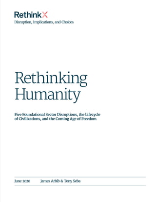Rethinking
Humanity
Five Foundational Sector Disruptions, the Lifecycle
of Civilizations, and the Coming Age of Freedom
June 2020	 James Arbib & Tony Seba
Disruption, Implications, and Choices
 