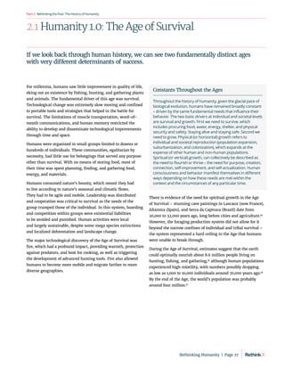RethinkingthePast:TheHistoryofHumanity
Part2
2.1 Humanity 1.0: The Age of Survival
For millennia, humans saw little improvement in quality of life,
eking out an existence by fishing, hunting, and gathering plants
and animals. The fundamental driver of this age was survival.
Technological change was extremely slow moving and confined
to portable tools and strategies that helped in the battle for
survival. The limitations of muscle transportation, word-of-
mouth communications, and human memory restricted the
ability to develop and disseminate technological improvements
through time and space.
Humans were organized in small groups limited to dozens or
hundreds of individuals. These communities, egalitarian by
necessity, had little use for belongings that served any purpose
other than survival. With no means of storing food, most of
their time was spent planning, finding, and gathering food,
energy, and materials.
Humans consumed nature’s bounty, which meant they had
to live according to nature’s seasonal and climatic flows.
They had to be agile and mobile. Leadership was distributed
and cooperation was critical to survival as the needs of the
group trumped those of the individual. In this system, hoarding
and competition within groups were existential liabilities
to be avoided and punished. Human activities were local
and largely sustainable, despite some mega species extinctions
and localized deforestation and landscape change.
The major technological discovery of the Age of Survival was
fire, which had a profound impact, providing warmth, protection
against predators, and heat for cooking, as well as triggering
the development of advanced hunting tools. Fire also allowed
humans to become more mobile and migrate farther to more
diverse geographies.
There is evidence of the need for spiritual growth in the Age
of Survival – stunning cave paintings in Lascaux (now France),
Altamira (Spain), and Serra da Capivara (Brazil) date from
20,000 to 32,000 years ago, long before cities and agriculture.54
However, the foraging production system did not allow for it
beyond the narrow confines of individual and tribal survival –
the system represented a hard ceiling to the Age that humans
were unable to break through.
During the Age of Survival, estimates suggest that the earth
could optimally nourish about 8.6 million people living on
hunting, fishing, and gathering,55
although human populations
experienced high volatility, with numbers possibly dropping
as low as 1,000 to 10,000 individuals around 70,000 years ago.56
By the end of the Age, the world’s population was probably
around four million.57
Constants Throughout the Ages
Throughout the history of humanity, given the glacial pace of
biological evolution, humans have remained broadly constant
– driven by the same fundamental needs that influence their
behavior. The two basic drivers at individual and societal levels
are survival and growth. First we need to survive, which
includes procuring food, water, energy, shelter, and physical
security and safety. Staying alive and staying safe. Second we
need to grow. Physical (or horizontal) growth refers to
individual and societal reproduction (population expansion,
suburbanization, and colonization), which expands at the
expense of other human and non-human populations.
Spiritual (or vertical) growth, can collectively be described as
the need to flourish or thrive – the need for purpose, creation,
connection, self-improvement, and self-actualization. Human
consciousness and behavior manifest themselves in different
ways depending on how these needs are met within the
context and the circumstances of any particular time.
If we look back through human history, we can see two fundamentally distinct ages
with very different determinants of success.
Rethinking Humanity  |  Page 27
 