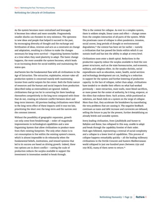 Rethinking the Lifecycle of Civilizations
RethinkingthePast:TheHistoryofHumanity
Part2
As the system becomes more centralized and leveraged,
it becomes less robust and more unstable. Progressively
smaller shocks can threaten its very existence. The openness
to new ideas and people that helped it succeed in the past,
by encouraging diversity of thought and the exchange and
fertilization of ideas, reverses and acts as a constraint on change
and adaptation, resulting in a failure to make the changes
necessary for long-term survival – Organizing Systems harden
at a time when they need plasticity to adapt. The faster change
happens, the more unstable the system becomes, which leads
to an increasing desire for social stability and maintaining the
status quo.
And herein lies the fundamental flaw with all civilizations in the
Age of Extraction. The extractive, exploitative, winner-take-all
production system is concerned mainly with maximizing
income from useful outputs for the center. Both the finite nature
of resources and the human and social impacts from production
(described today as externalities) are ignored. Indeed,
civilizations that go too far in correcting for them handicap
themselves competitively in the long term compared with those
that do not, creating an inherent conflict between short and
long-term interests. All previous leading civilizations were blind
to the long-term effect of these impacts until it was too late,
prioritizing the short over the long-term and the narrow over
the common interest.
Without the possibility of geographic expansion, growth
can only come from breakthrough – order-of-magnitude
improvements in technological capabilities and a new
Organizing System that allow civilizations to produce more
from their existing footprints. The only other choice is to
cut consumption to live within the existing system’s means,
which is almost impossible to do voluntarily when the
fundamental beliefs, institutions, and reward systems that
led to its success are based on driving growth. Indeed, these
two options are in direct conflict – cutting the scale of
production reduces the surplus available to support the
investment in innovation needed to break through.
This is the context for collapse. As ever in a complex system,
there is seldom simple, linear cause and effect – change comes
from the complex interaction of all parts of the system. While
the proximate cause of collapse is often pandemics, invasion,
social unrest, long periods of drought or environmental
degradation,63
the context has been set far earlier – namely
a civilization that has passed the limits within which it can
sustain itself and has lost the ability to adapt at every level.
Civilizations soon enter a death spiral. Reductions in the
productive capacity reduce the surplus available to feed the core
power structures, such as the state bureaucracies, and economic,
military, and religious elites. As the surplus shrinks, social
expenditures such as education, water, health, social services
and technology development are cut, leading to a reduction
in support for the system and further lowering of productive
capacity. In the face of collapse, rather than adapt, civilizations
have tended to re-double their efforts on what had worked
previously – more extraction, more walls, more blood sacrifices,
or more power for the center of authority, be it king, emperor, or
the elites that endorse them. Such actions, while positioned as
solutions, are Band-Aids on a system on the verge of collapse.
More than that, they accelerate the breakdown by exacerbating
the very problems that are causing it. The negative feedback
continues as taxes and debt increase and currencies are debased,
selling the future to pay for the present, further destabilizing an
already brittle and unstable system.
Every leading civilization, from Çatalhöyük and Sumer to
Babylon and Rome, has collapsed in this way, unable to adapt
and break through the capability frontier of their order.
Dark ages followed, representing a reversal of social complexity
and a collapse to a lower level of capabilities. This process of
collapse happens remarkably quickly – all the leading millenary
civilizations in the Fertile Crescent and Eastern Mediterranean
world collapsed in just one hundred years (between 1250 and
1150 BCE), many of them never to return.64
Rethinking Humanity  |  Page 33
 