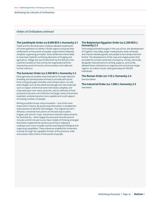 Rethinking the Lifecycle of Civilizations
RethinkingthePast:TheHistoryofHumanity
Part2
The Çatalhöyük Order (ca 8,000 BCE-): Humanity 2.1
Trade and the domestication of plants allowed small bands
of hunter-gatherers to settle in fertile regions and grow their
settlements to thousands of people, supported by relatively
simplistic organizing principles. Early settlements were likely
to have been hybrids combining elements of foraging and
agriculture. Village size was limited both by the distance that
could be traveled on foot and by the organizational limits
imposed by word-of-mouth communication and collective
human memory.
The Sumerian Order (ca 3,500 BCE-): Humanity 2.2
Early agricultural societies improved plants through selective
breeding and domesticated animals to provide (and store)
food, energy (draught animals), and transportation. As new
technologies such as the wheel and plough and new materials
such as copper and bronze were harnessed, adopted, and
improved upon over many centuries, and as methods of food
production became more efficient and larger areas of land were
exploited, societies became more capable and could support
increasing numbers of people.
Writing (cuneiform) was a key innovation – one of the most
important in history. By preserving information, it enabled the
improvement of all other technologies. The original Farmer’s
Almanac contained instructions on the best way to plant,
irrigate, and care for crops. Sumerians invented measurements
for land (the iku – which begat the acre) and time (60 second
minutes and 60 minute hours). New models of thinking emerged
that better explained the world around them, helping to
underpin ever-more complex and far-reaching technological and
organizing capabilities. These advances enabled the Sumerians
to break through the capability frontier of the previous order
and sustain cities of tens of thousands of people.
The Babylonian/Egyptian Order (ca 2,200 BCE-):
Humanity 2.3
Technological breakthroughs in the use of iron, the development
of irrigation, the pulley, larger rowing boats, early sail boats,
and chariots allowed goods and people to be transported ever
farther. The development of the map and a legal system that
provided for private ownership of property, money, and trade,
alongside improvements to writing, papyrus, and scrolls,
allowed these civilizations to organize and control ever-larger
regions. As a direct result, cities grew beyond 100,000
individuals.
The Roman Order (ca 1 CE-): Humanity 2.4
See box below
The Industrial Order (ca 1,500-): Humanity 2.5
See below
Orders of Civilization continued
Rethinking Humanity  |  Page 35
 